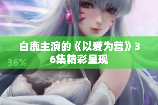 白鹿主演的《以爱为营》36集精彩呈现