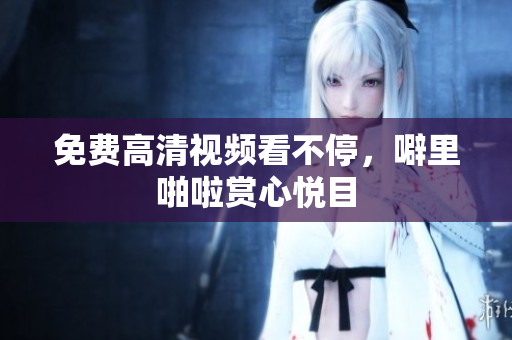 免费高清视频看不停，噼里啪啦赏心悦目