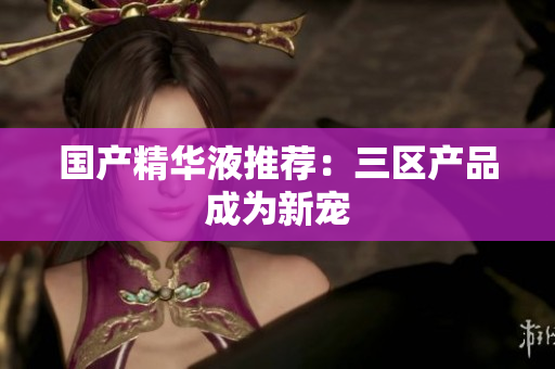 国产精华液推荐：三区产品成为新宠