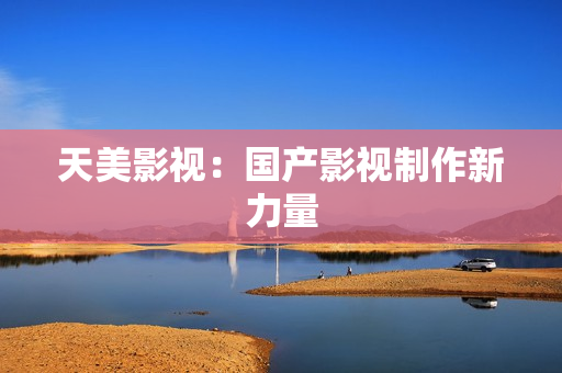 天美影视：国产影视制作新力量