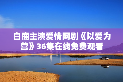 白鹿主演爱情网剧《以爱为营》36集在线免费观看