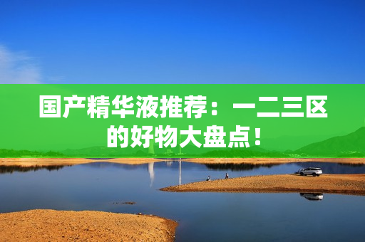 国产精华液推荐：一二三区的好物大盘点！