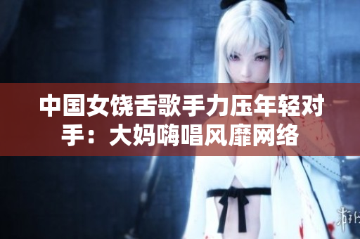 中国女饶舌歌手力压年轻对手：大妈嗨唱风靡网络