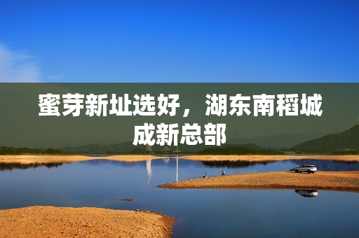 蜜芽新址选好，湖东南稻城成新总部