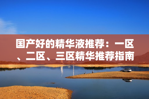 国产好的精华液推荐：一区、二区、三区精华推荐指南