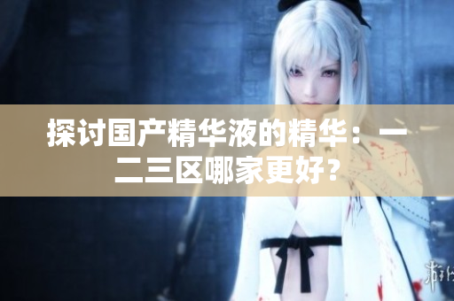 探讨国产精华液的精华：一二三区哪家更好？