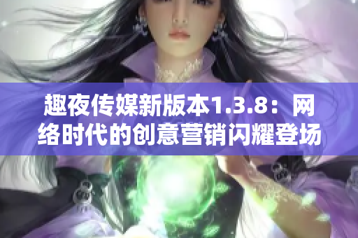 趣夜传媒新版本1.3.8：网络时代的创意营销闪耀登场