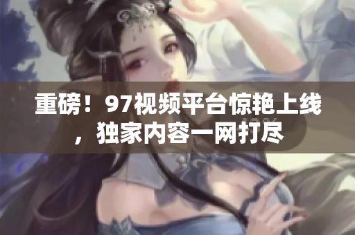 重磅！97视频平台惊艳上线，独家内容一网打尽
