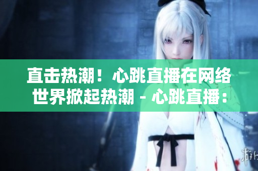直击热潮！心跳直播在网络世界掀起热潮 - 心跳直播：网络热潮席卷全球
