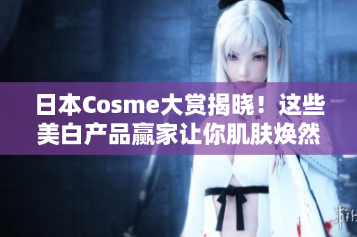 日本Cosme大赏揭晓！这些美白产品赢家让你肌肤焕然一新