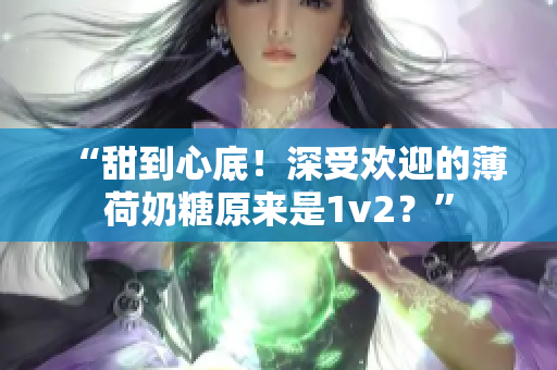 “甜到心底！深受欢迎的薄荷奶糖原来是1v2？”