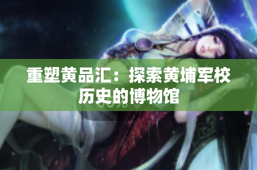 重塑黄品汇：探索黄埔军校历史的博物馆