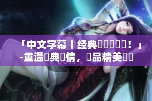 「中文字幕丨经典國語劇盤點！」-重温經典劇情，細品精美華語文化！