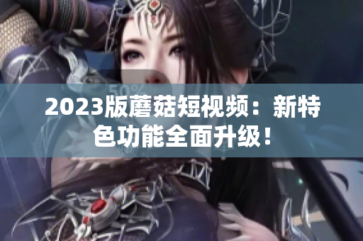 2023版蘑菇短视频：新特色功能全面升级！