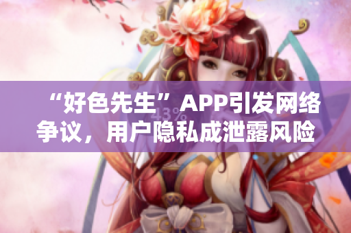 “好色先生”APP引发网络争议，用户隐私成泄露风险！