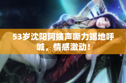 53岁沈阳阿姨声嘶力竭地呼喊，情感激动！