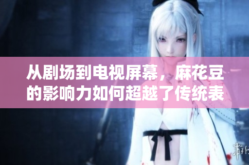 从剧场到电视屏幕，麻花豆的影响力如何超越了传统表演界？