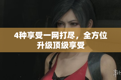 4种享受一网打尽，全方位升级顶级享受