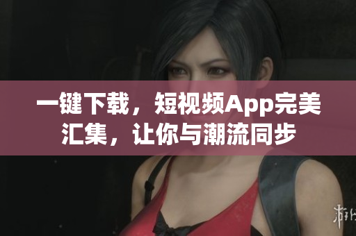 一键下载，短视频App完美汇集，让你与潮流同步