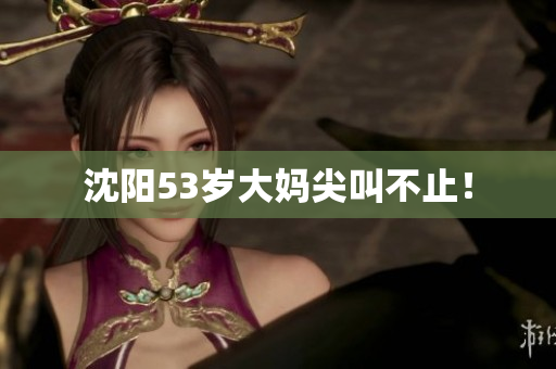 沈阳53岁大妈尖叫不止！