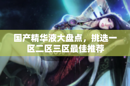 国产精华液大盘点，挑选一区二区三区最佳推荐
