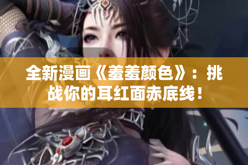 全新漫画《羞羞颜色》：挑战你的耳红面赤底线！
