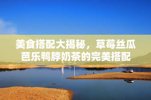 美食搭配大揭秘，草莓丝瓜芭乐鸭脖奶茶的完美搭配