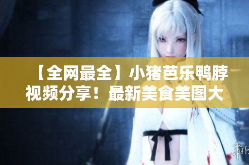 【全网最全】小猪芭乐鸭脖视频分享！最新美食美图大放送
