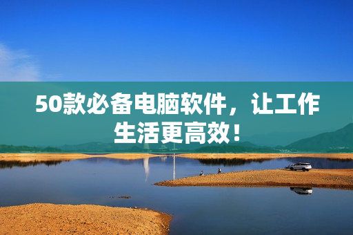 50款必备电脑软件，让工作生活更高效！