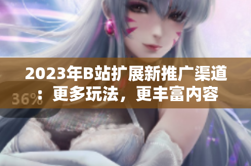 2023年B站扩展新推广渠道：更多玩法，更丰富内容