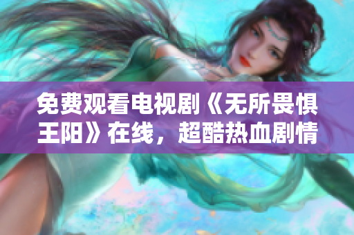 免费观看电视剧《无所畏惧王阳》在线，超酷热血剧情震撼呈现！
