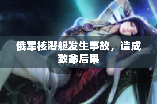 俄军核潜艇发生事故，造成致命后果