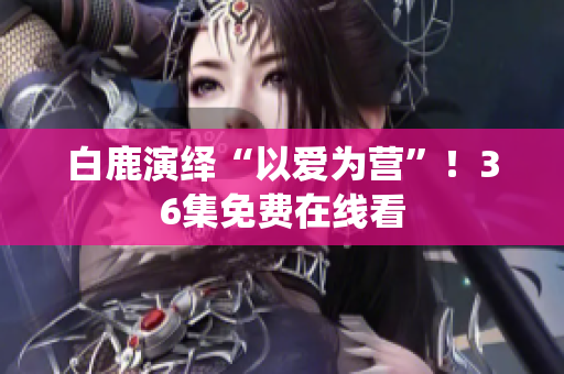 白鹿演绎“以爱为营”！36集免费在线看