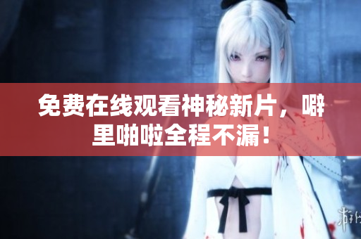 免费在线观看神秘新片，噼里啪啦全程不漏！