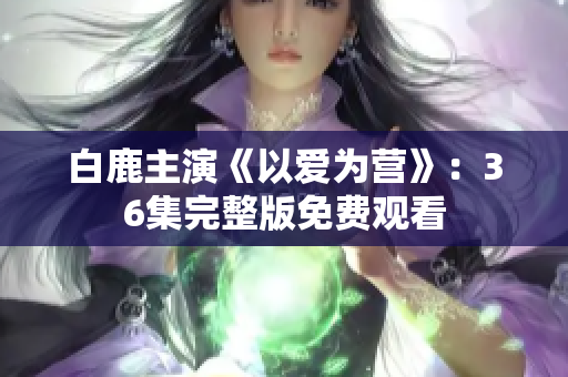 白鹿主演《以爱为营》：36集完整版免费观看