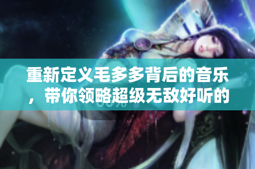 重新定义毛多多背后的音乐，带你领略超级无敌好听的BGM风采