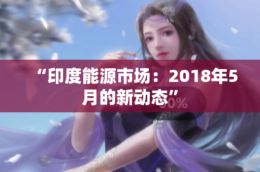 “印度能源市场：2018年5月的新动态”
