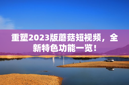 重塑2023版蘑菇短视频，全新特色功能一览！
