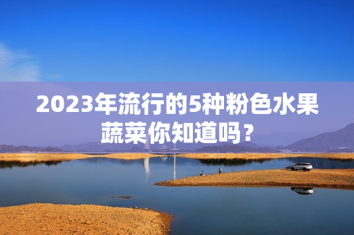 2023年流行的5种粉色水果蔬菜你知道吗？