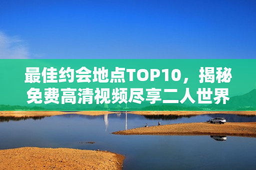 最佳约会地点TOP10，揭秘免费高清视频尽享二人世界