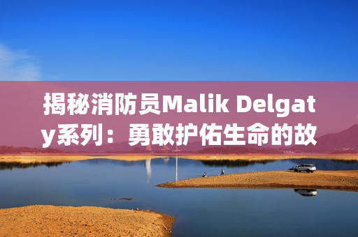 揭秘消防员Malik Delgaty系列：勇敢护佑生命的故事