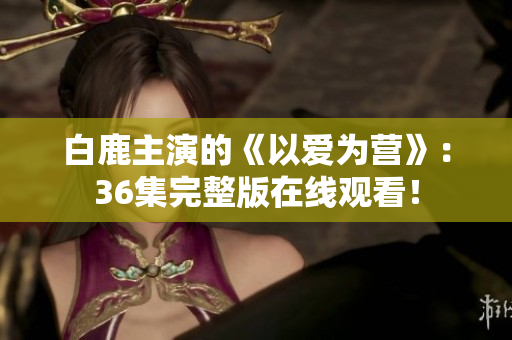 白鹿主演的《以爱为营》：36集完整版在线观看！