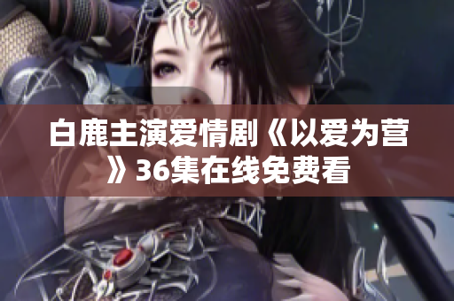 白鹿主演爱情剧《以爱为营》36集在线免费看