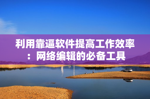 利用靠逼软件提高工作效率：网络编辑的必备工具