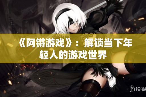 《阿锵游戏》：解锁当下年轻人的游戏世界