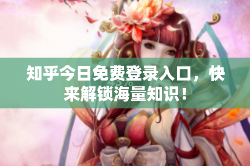 知乎今日免费登录入口，快来解锁海量知识！