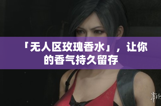 「无人区玫瑰香水」，让你的香气持久留存