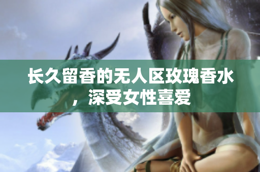 长久留香的无人区玫瑰香水，深受女性喜爱