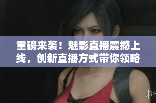 重磅来袭！魅影直播震撼上线，创新直播方式带你领略全新视听享受