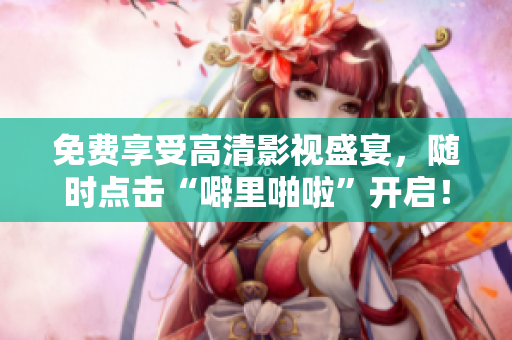免费享受高清影视盛宴，随时点击“噼里啪啦”开启！